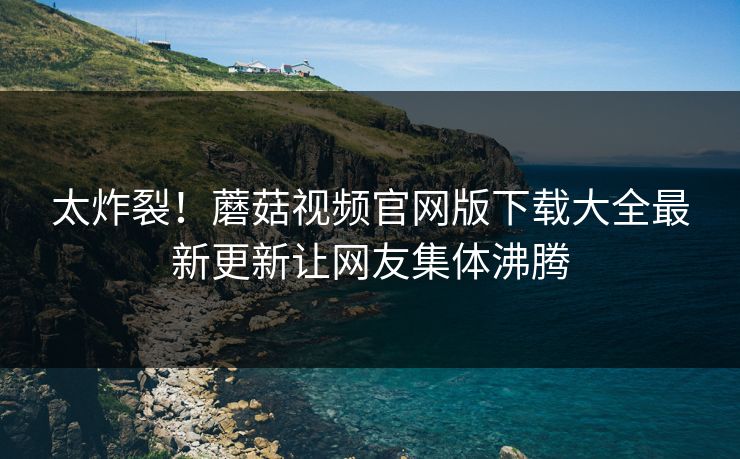 太炸裂！蘑菇视频官网版下载大全最新更新让网友集体沸腾