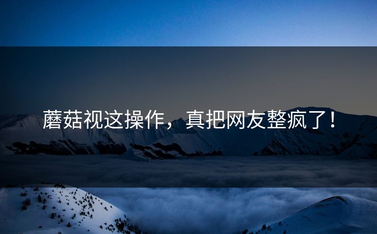 蘑菇视这操作，真把网友整疯了！