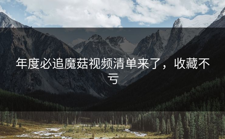 年度必追魔菇视频清单来了，收藏不亏