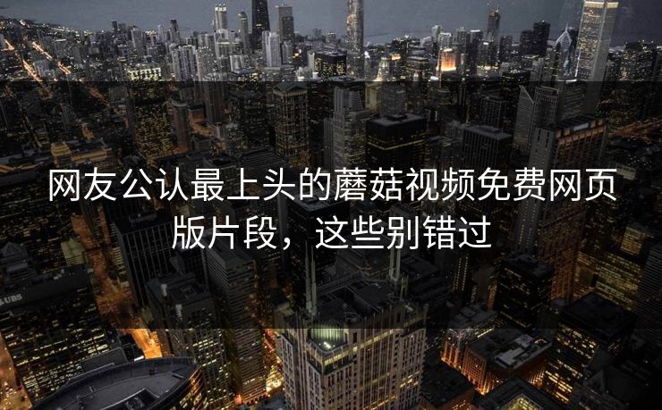 网友公认最上头的蘑菇视频免费网页版片段，这些别错过