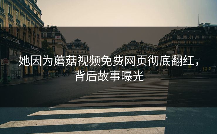 她因为蘑菇视频免费网页彻底翻红，背后故事曝光