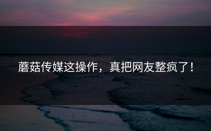 蘑菇传媒这操作，真把网友整疯了！