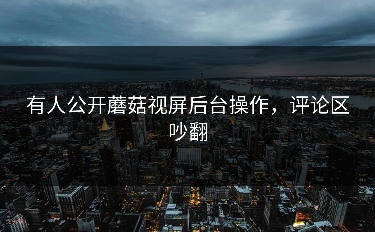 有人公开蘑菇视屏后台操作，评论区吵翻