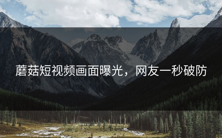 蘑菇短视频画面曝光，网友一秒破防