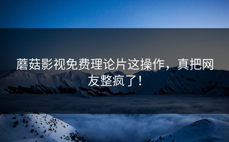 蘑菇影视免费理论片这操作，真把网友整疯了！