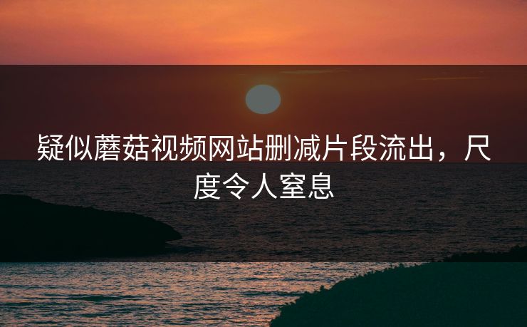 疑似蘑菇视频网站删减片段流出，尺度令人窒息