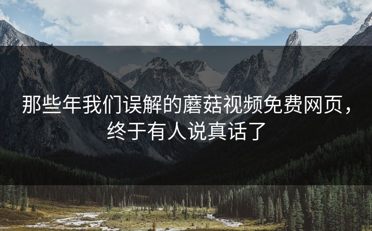那些年我们误解的蘑菇视频免费网页，终于有人说真话了