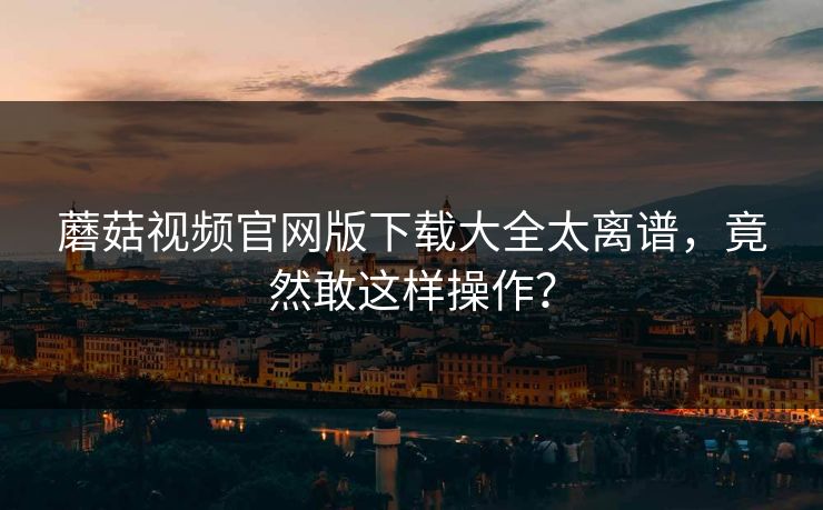 蘑菇视频官网版下载大全太离谱，竟然敢这样操作？