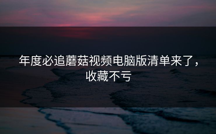 年度必追蘑菇视频电脑版清单来了，收藏不亏