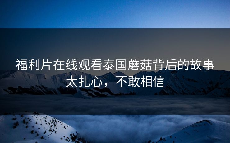 福利片在线观看泰国蘑菇背后的故事太扎心，不敢相信
