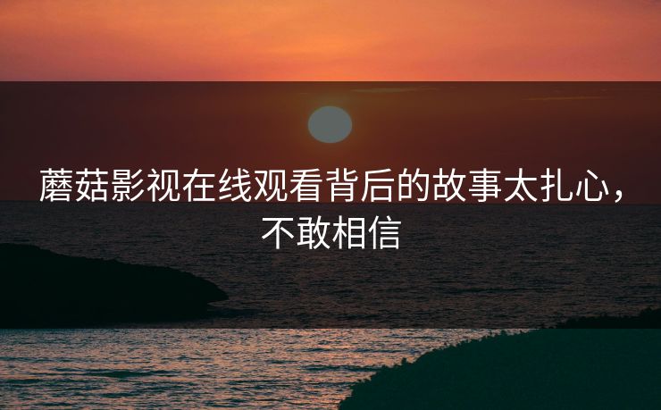 蘑菇影视在线观看背后的故事太扎心，不敢相信