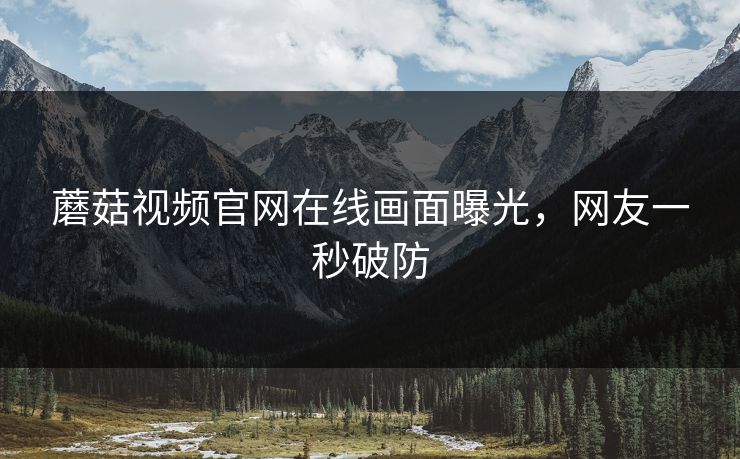 蘑菇视频官网在线画面曝光，网友一秒破防