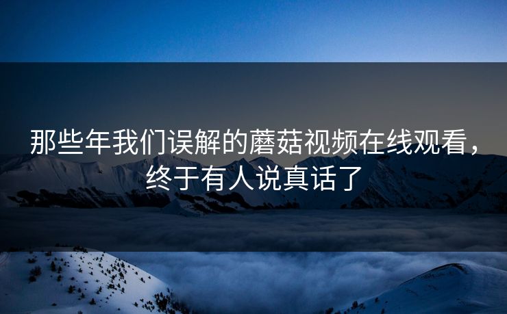 那些年我们误解的蘑菇视频在线观看，终于有人说真话了