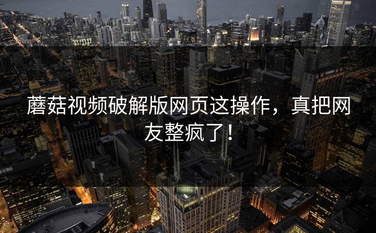 蘑菇视频破解版网页这操作，真把网友整疯了！