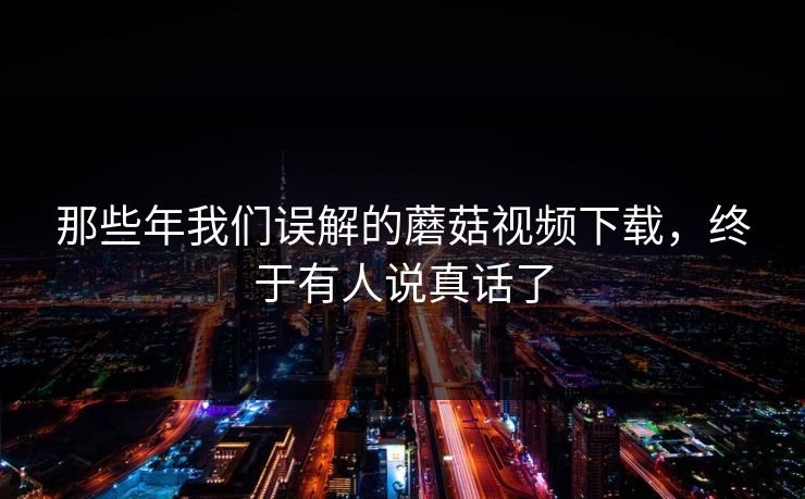 那些年我们误解的蘑菇视频下载，终于有人说真话了