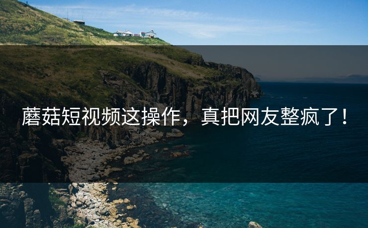 蘑菇短视频这操作，真把网友整疯了！
