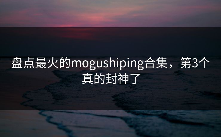 盘点最火的mogushiping合集，第3个真的封神了