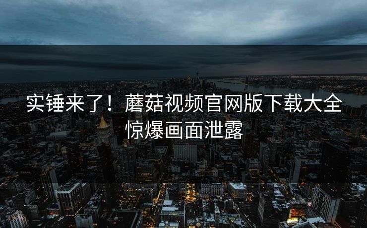 实锤来了！蘑菇视频官网版下载大全惊爆画面泄露
