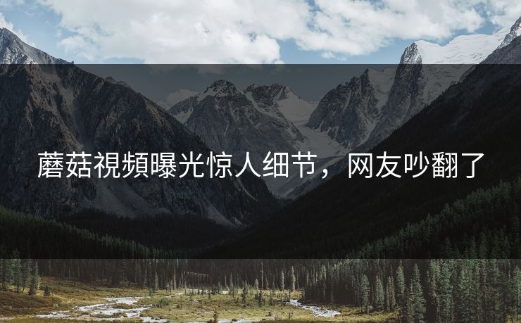 蘑菇視頻曝光惊人细节，网友吵翻了