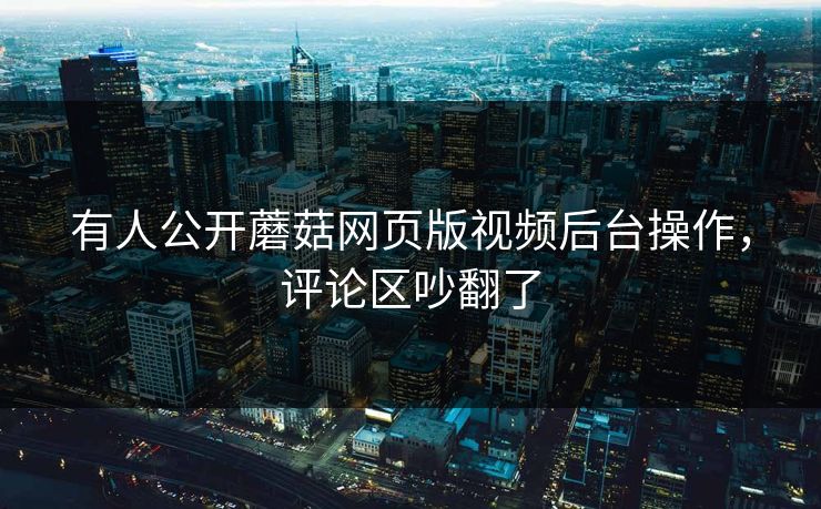 有人公开蘑菇网页版视频后台操作，评论区吵翻了