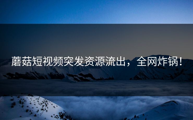 蘑菇短视频突发资源流出，全网炸锅！