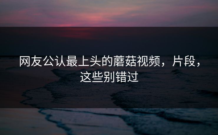 网友公认最上头的蘑菇视频，片段，这些别错过