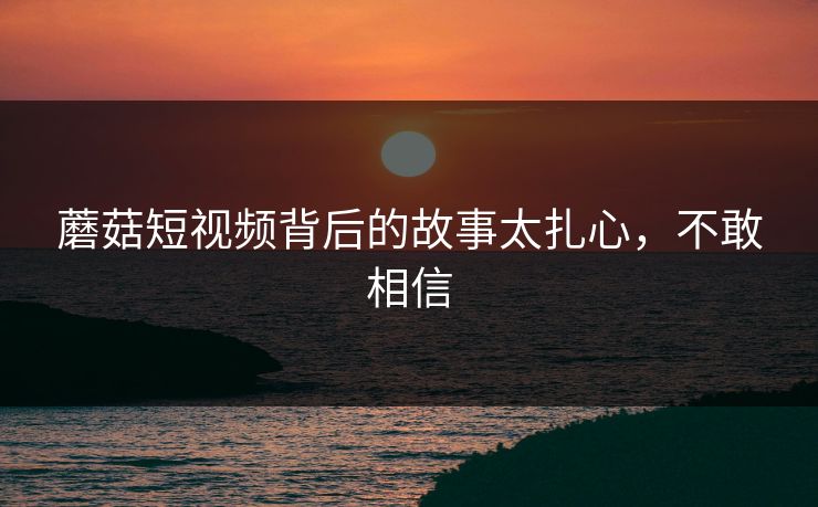 蘑菇短视频背后的故事太扎心，不敢相信