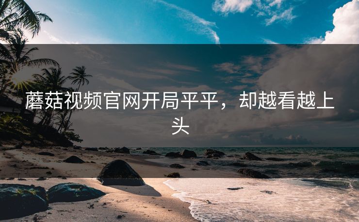 蘑菇视频官网开局平平，却越看越上头