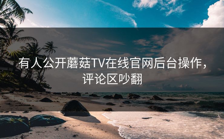 有人公开蘑菇TV在线官网后台操作，评论区吵翻