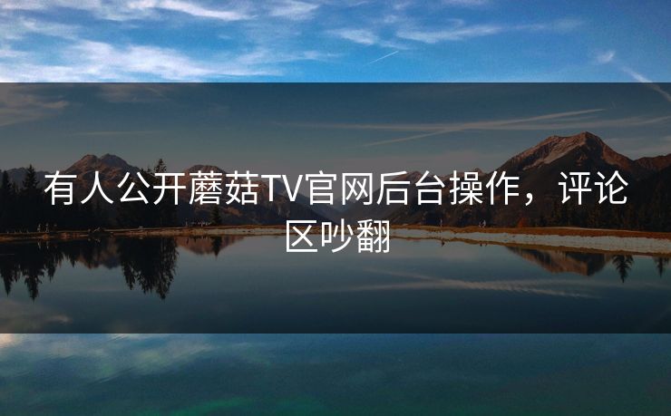 有人公开蘑菇TV官网后台操作，评论区吵翻