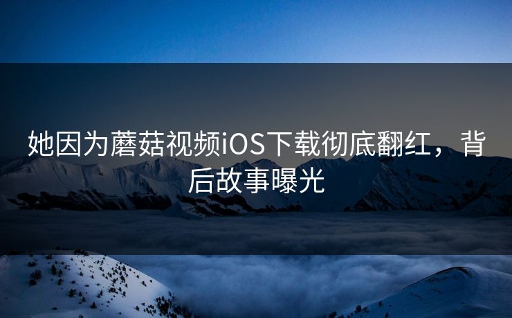 她因为蘑菇视频iOS下载彻底翻红，背后故事曝光
