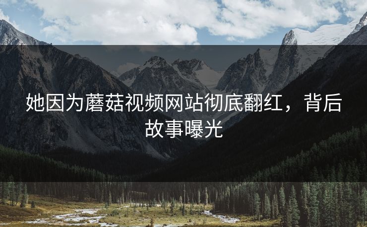 她因为蘑菇视频网站彻底翻红，背后故事曝光