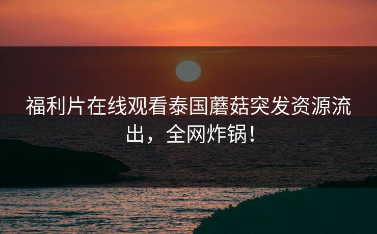 福利片在线观看泰国蘑菇突发资源流出，全网炸锅！