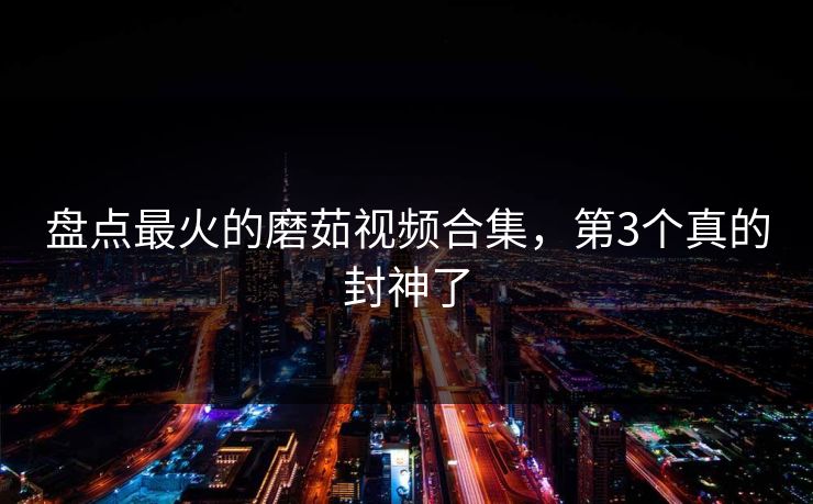 盘点最火的磨茹视频合集，第3个真的封神了