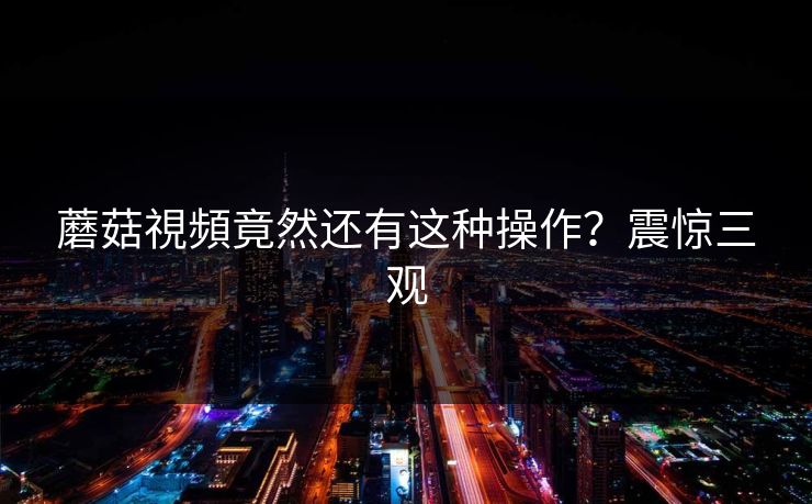 蘑菇視頻竟然还有这种操作？震惊三观
