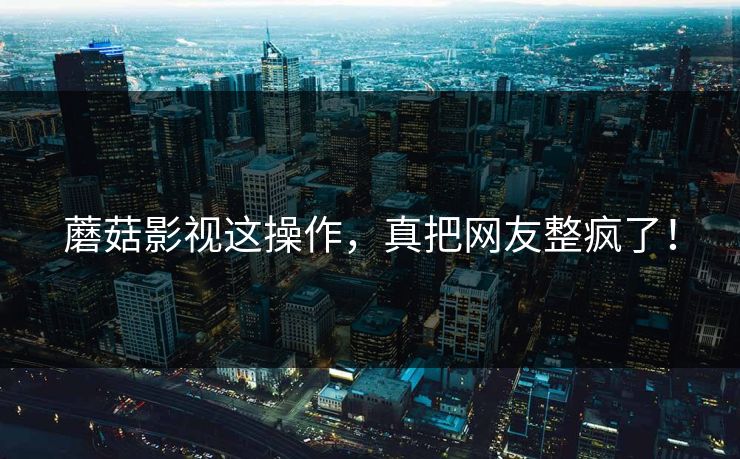 蘑菇影视这操作，真把网友整疯了！