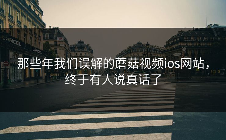 那些年我们误解的蘑菇视频ios网站，终于有人说真话了