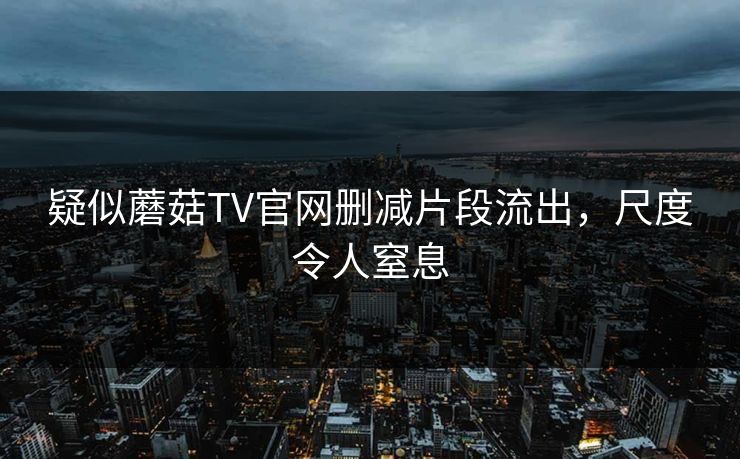 疑似蘑菇TV官网删减片段流出，尺度令人窒息