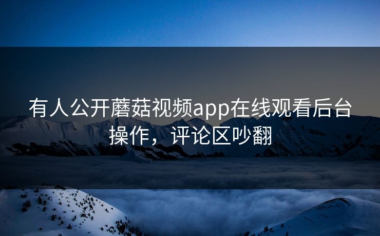 有人公开蘑菇视频app在线观看后台操作，评论区吵翻