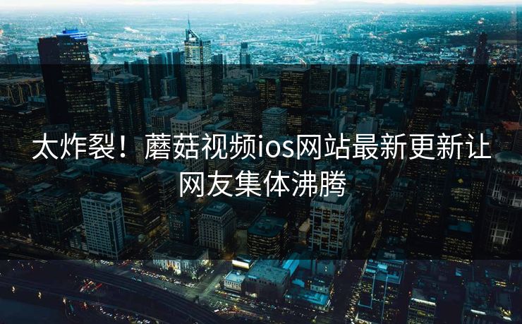 太炸裂！蘑菇视频ios网站最新更新让网友集体沸腾