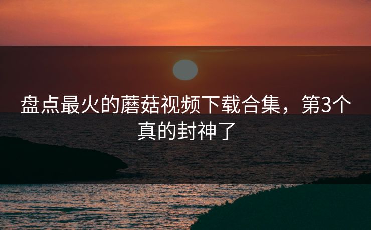 盘点最火的蘑菇视频下载合集，第3个真的封神了