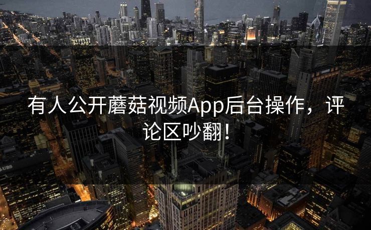 有人公开蘑菇视频App后台操作，评论区吵翻！