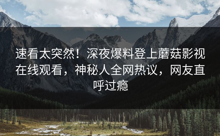 速看太突然！深夜爆料登上蘑菇影视在线观看，神秘人全网热议，网友直呼过瘾