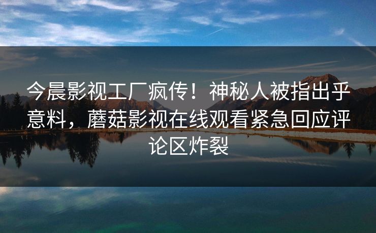 今晨影视工厂疯传！神秘人被指出乎意料，蘑菇影视在线观看紧急回应评论区炸裂