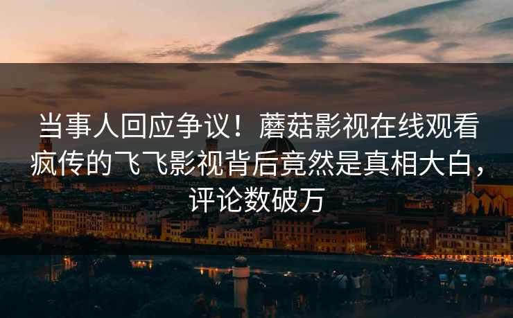 当事人回应争议！蘑菇影视在线观看疯传的飞飞影视背后竟然是真相大白，评论数破万
