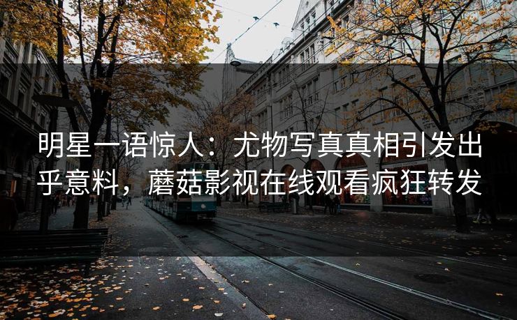 明星一语惊人：尤物写真真相引发出乎意料，蘑菇影视在线观看疯狂转发
