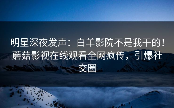 明星深夜发声：白羊影院不是我干的！蘑菇影视在线观看全网疯传，引爆社交圈