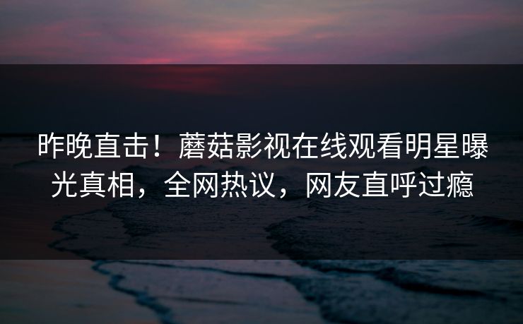 昨晚直击！蘑菇影视在线观看明星曝光真相，全网热议，网友直呼过瘾