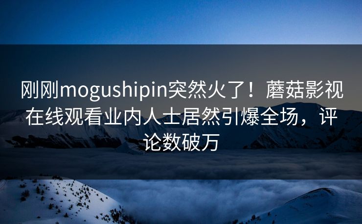 刚刚mogushipin突然火了！蘑菇影视在线观看业内人士居然引爆全场，评论数破万