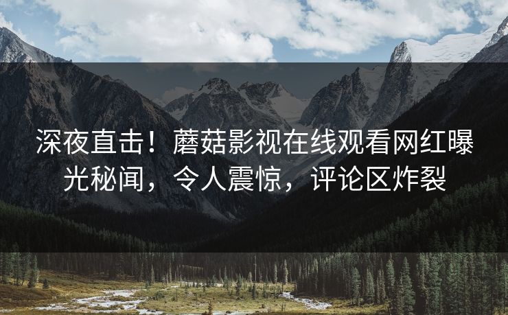 深夜直击！蘑菇影视在线观看网红曝光秘闻，令人震惊，评论区炸裂